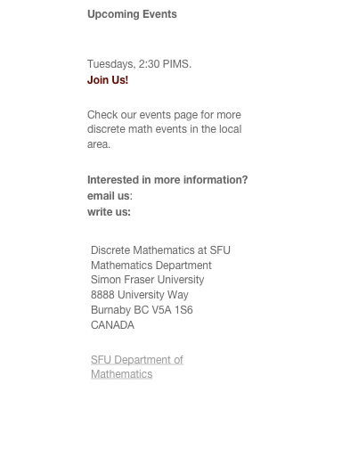 Upcoming Events
Discrete Math Seminar at SFU 
Tuesdays, 2:30 PIMS. 
Join Us!
Check our events page for more discrete math events in the local area.
Interested in more information? email us: discrete@math.sfu.ca write us:
￼