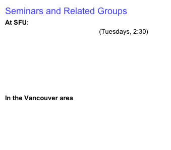 Seminars and Related Groups
At SFU:
Discrete Math Seminars at SFU (Tuesdays, 2:30)
Algorithms & Optimization Group 
Computational Logic Group 
Centre for Experimental and Constructive Mathematics 
Seminars in Bioinformatics at SFU
SFU Department of Mathematics: Events this Week
In the Vancouver area
Discrete Maths at UBC
Open Garden Of Problems

